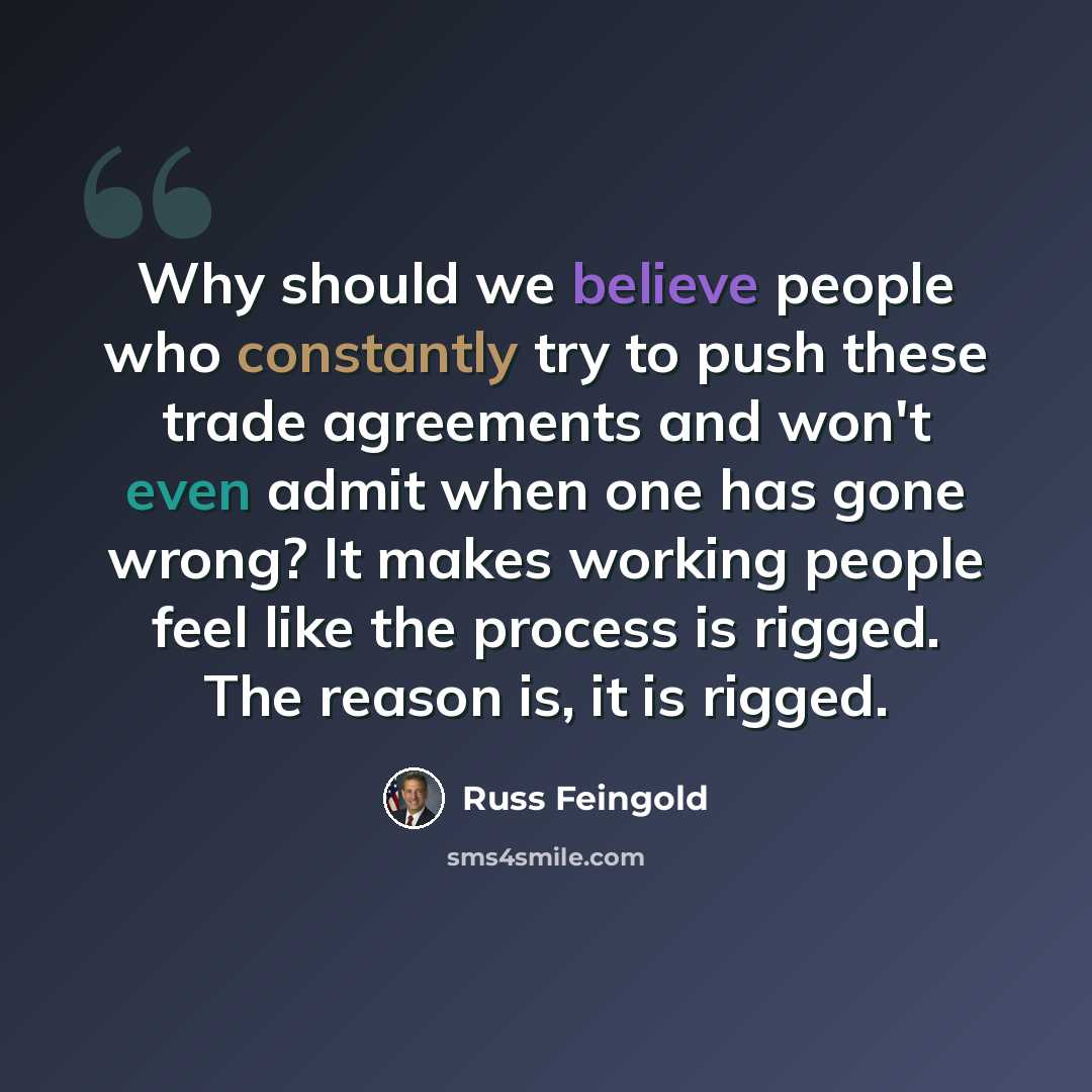 “Why should we believe people who constantly try to push these trade agreements and won't even admit when one has gone wrong? It makes working people feel like the process is rigged. The reason is, it is rigged.” quote by Russ Feingold