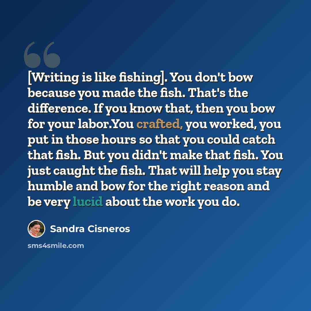 “[Writing is like fishing]. You don't bow because you made the fish. That's the difference. If you know that, then you bow for your labor.You crafted, you worked, you put in those hours so that you could catch that fish. But you didn't make that fish. You just caught the fish. That will help you…” quote by Sandra Cisneros