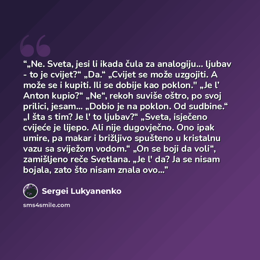 “„Ne. Sveta, jesi li ikada čula za analogiju... ljubav - to je cvijet?“ „Da.“ „Cvijet se može uzgojiti. A može se i kupiti. Ili se dobije kao poklon." „Je l’ Anton kupio?“ „Ne“, rekoh suviše oštro, po svoj prilici, jesam... „Dobio je na poklon. Od sudbine.“ „I šta s tim? Je l' to ljubav?“ „Sveta…” quote by Sergei Lukyanenko