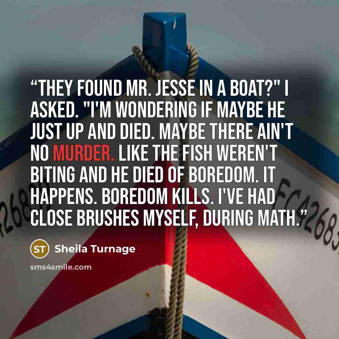 “They found Mr. Jesse in a boat?" I asked. "I'm wondering if maybe he just up and died. Maybe there ain't no murder. Like the fish weren't biting and he died of boredom. It happens. Boredom kills. I've had close brushes myself, during math.” quote by Sheila Turnage