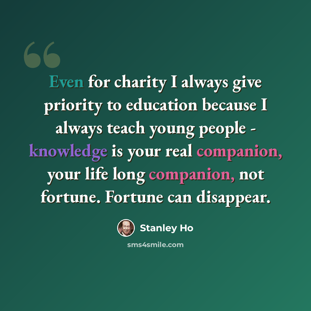 “Even for charity I always give priority to education because I always teach young people - knowledge is your real companion, your life long companion, not fortune. Fortune can disappear.” quote by Stanley Ho