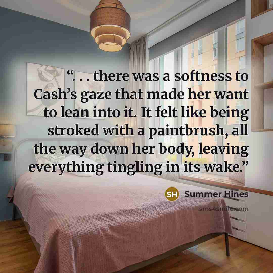“. . . there was a softness to Cash’s gaze that made her want to lean into it. It felt like being stroked with a paintbrush, all the way down her body, leaving everything tingling in its wake.” quote by Summer Hines