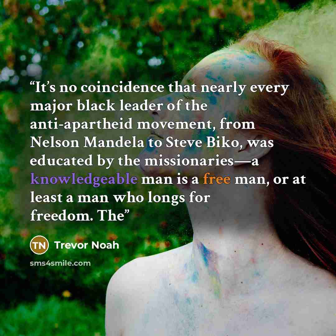 “It’s no coincidence that nearly every major black leader of the anti-apartheid movement, from Nelson Mandela to Steve Biko, was educated by the missionaries—a knowledgeable man is a free man, or at least a man who longs for freedom. The” quote by Trevor Noah