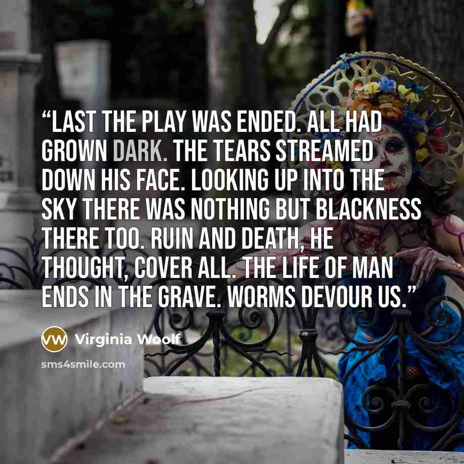 “last the play was ended. All had grown dark. The tears streamed down his face. Looking up into the sky there was nothing but blackness there too. Ruin and death, he thought, cover all. The life of man ends in the grave. Worms devour us.” quote by Virginia Woolf