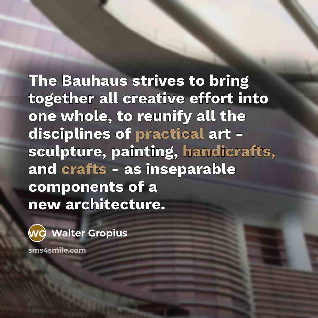 “The Bauhaus strives to bring together all creative effort into one whole, to reunify all the disciplines of practical art - sculpture, painting, handicrafts, and crafts - as inseparable components of a new architecture.” quote by Walter Gropius