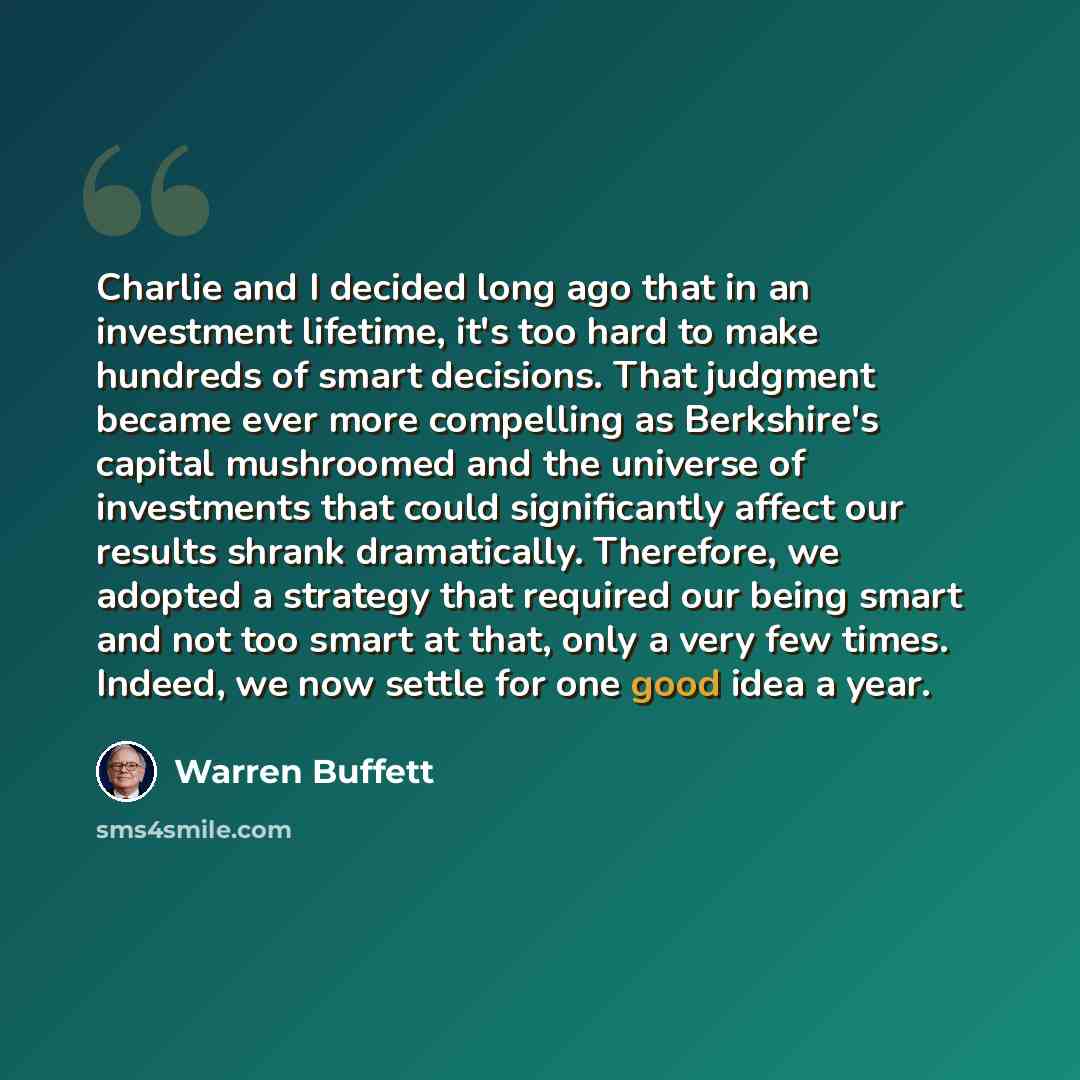 “Charlie and I decided long ago that in an investment lifetime, it's too hard to make hundreds of smart decisions. That judgment became ever more compelling as Berkshire's capital mushroomed and the universe of investments that could significantly affect our results shrank dramatically. Therefore…” quote by Warren Buffett