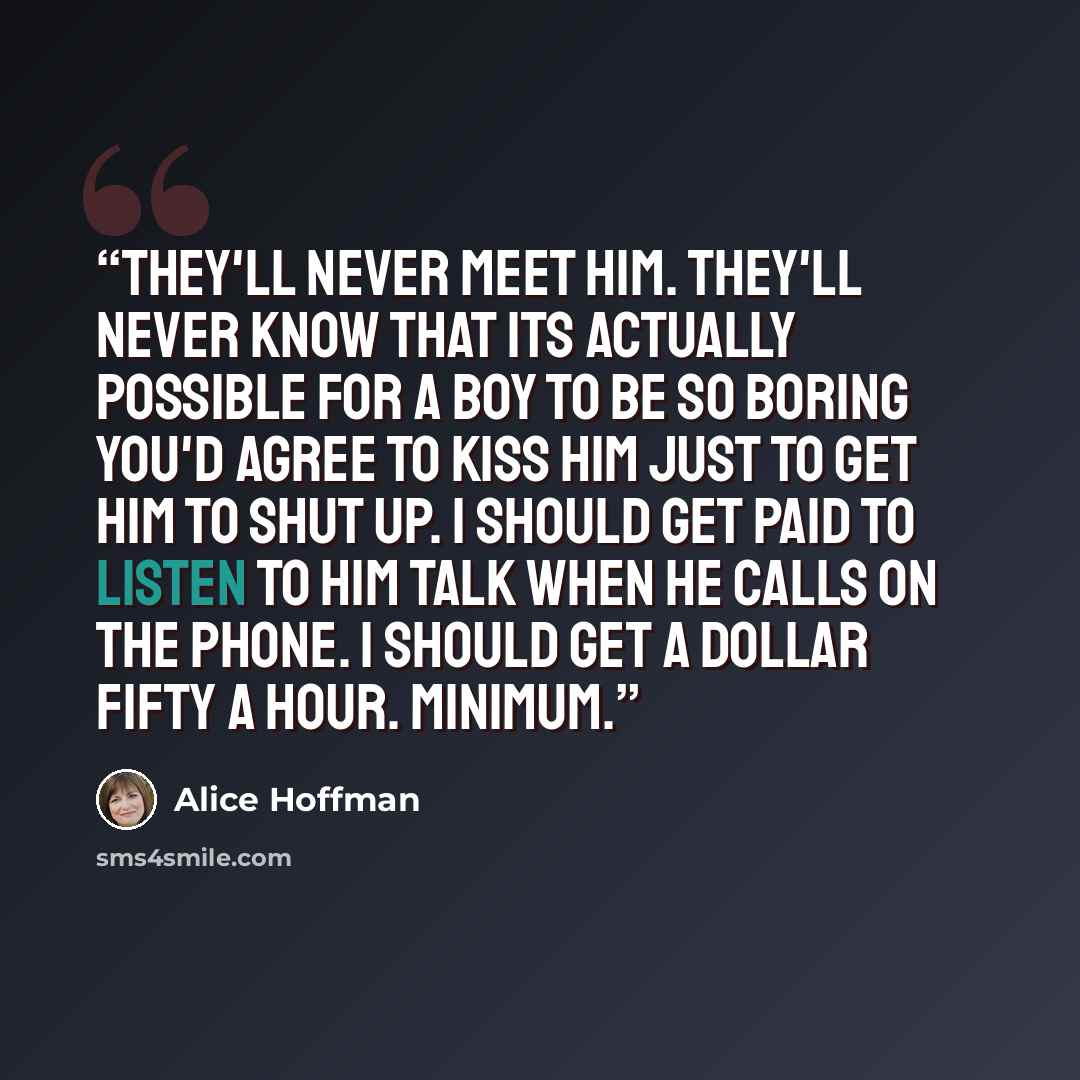 “They'll never meet him. They'll never know that its actually possible for a boy to be so boring you'd agree to kiss him just to get him to shut up. I should get paid to listen to him talk when he calls on the phone. I should get a dollar fifty a hour. Minimum.” quote by Alice Hoffman