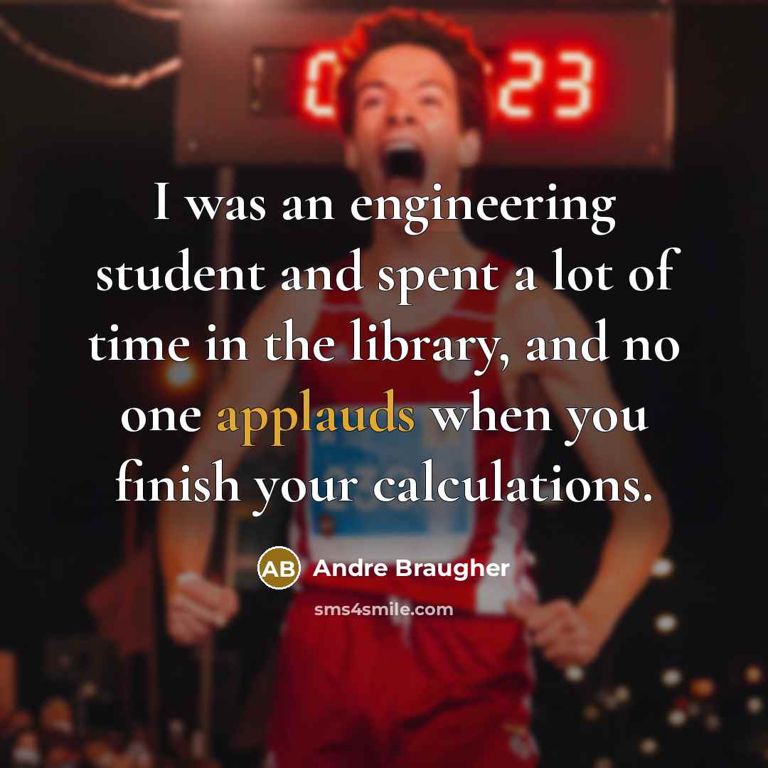 “I was an engineering student and spent a lot of time in the library, and no one applauds when you finish your calculations.” quote by Andre Braugher