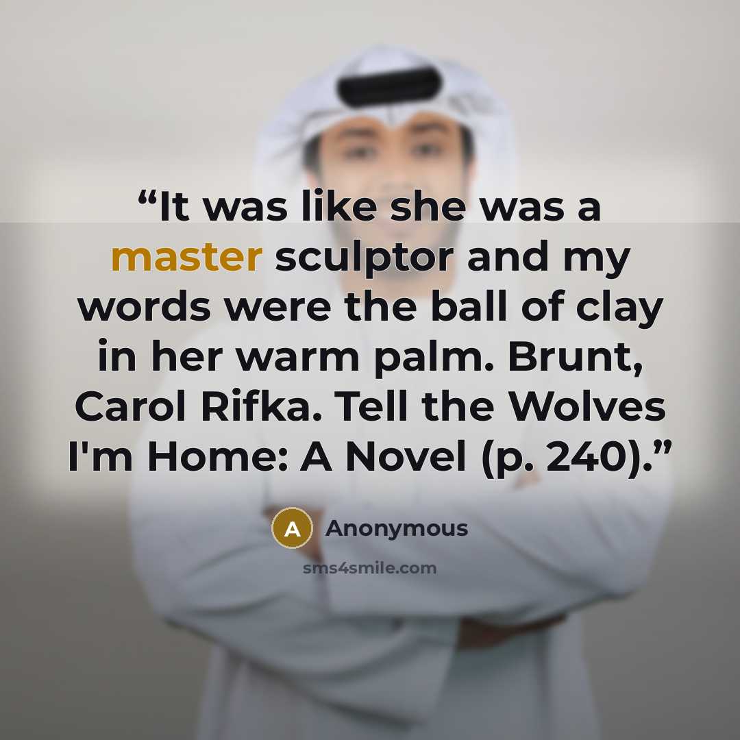 “It was like she was a master sculptor and my words were the ball of clay in her warm palm. Brunt, Carol Rifka. Tell the Wolves I'm Home: A Novel (p. 240).” quote by Anonymous