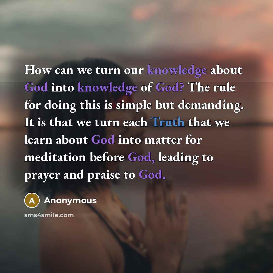 “How can we turn our knowledge about God into knowledge of God? The rule for doing this is simple but demanding. It is that we turn each Truth that we learn about God into matter for meditation before God, leading to prayer and praise to God.” quote by Anonymous