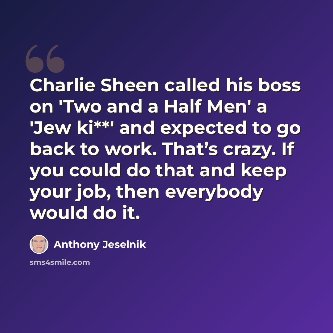 “Charlie Sheen called his boss on 'Two and a Half Men' a 'Jew ki**' and expected to go back to work. That’s crazy. If you could do that and keep your job, then everybody would do it.” quote by Anthony Jeselnik