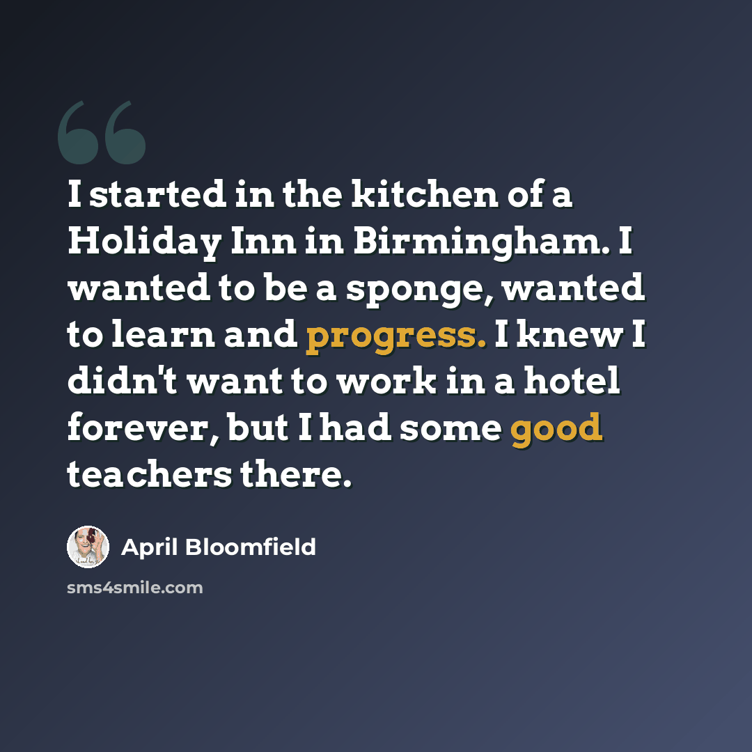 “I started in the kitchen of a Holiday Inn in Birmingham. I wanted to be a sponge, wanted to learn and progress. I knew I didn't want to work in a hotel forever, but I had some good teachers there.” quote by April Bloomfield