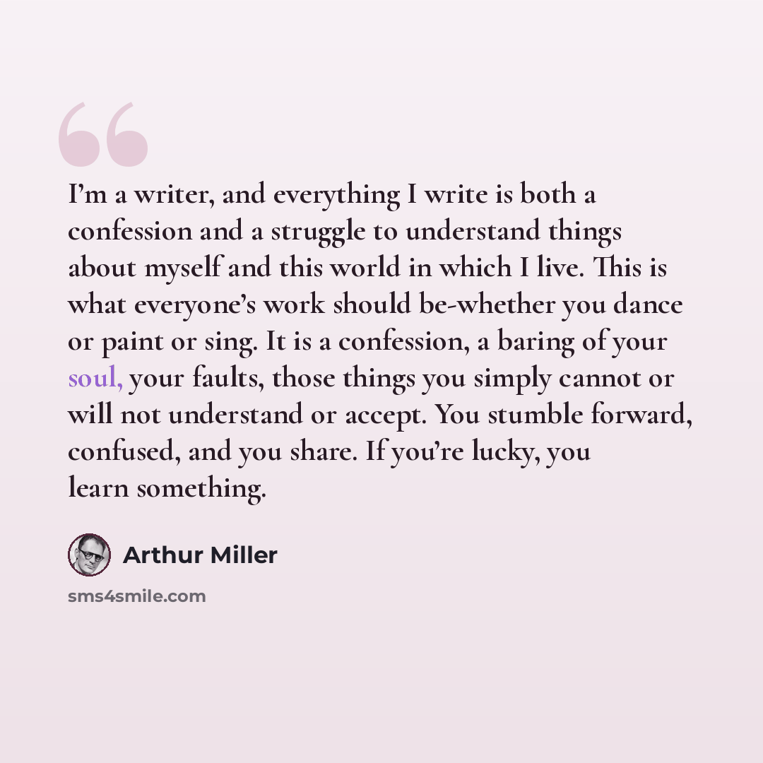 “I’m a writer, and everything I write is both a confession and a struggle to understand things about myself and this world in which I live. This is what everyone’s work should be-whether you dance or paint or sing. It is a confession, a baring of your soul, your faults, those things you simply…” quote by Arthur Miller