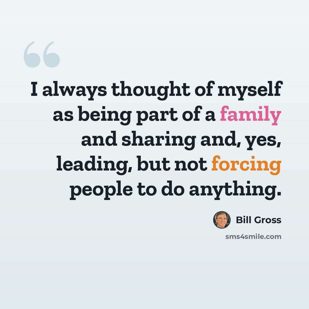 “I always thought of myself as being part of a family and sharing and, yes, leading, but not forcing people to do anything.” quote by Bill Gross