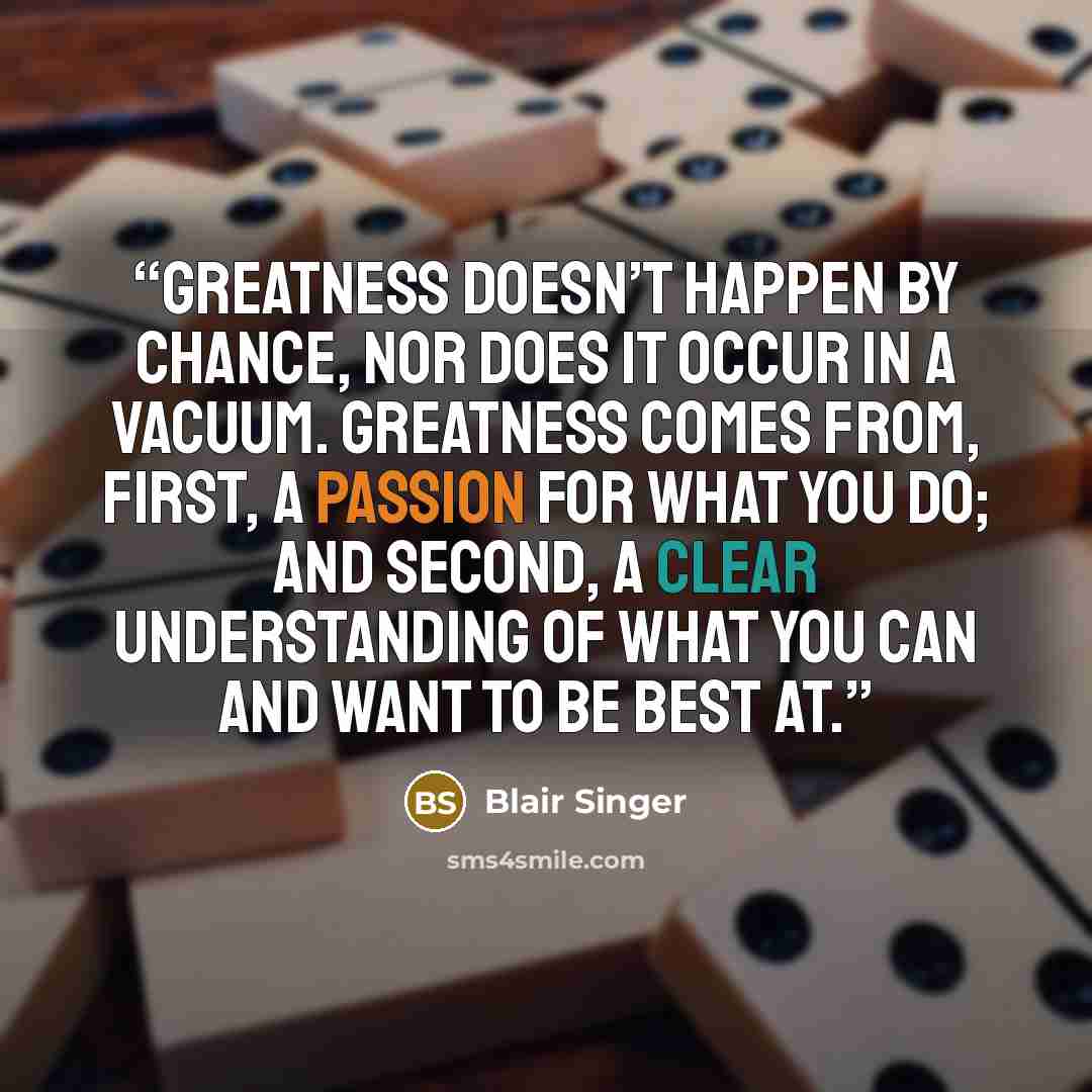 “Greatness doesn’t happen by chance, nor does it occur in a vacuum. Greatness comes from, first, a passion for what you do; and second, a clear understanding of what you can and want to be best at.” quote by Blair Singer