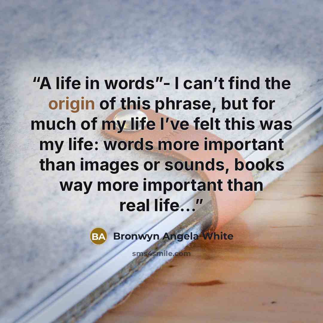 “A life in words”- I can’t find the origin of this phrase, but for much of my life I’ve felt this was my life: words more important than images or sounds, books way more important than real life…” quote by Bronwyn Angela White