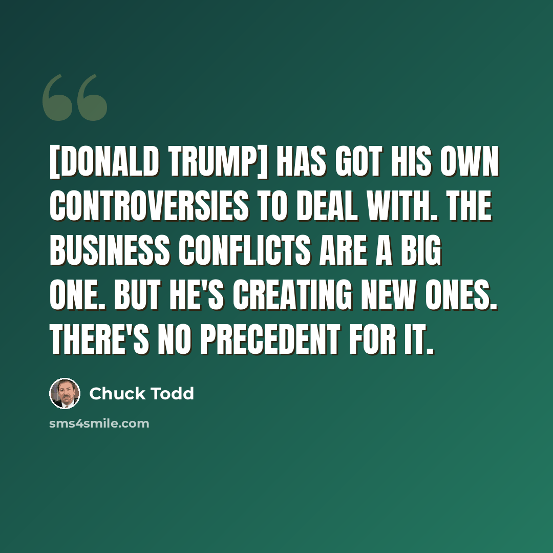 “[Donald Trump] has got his own controversies to deal with. The business conflicts are a big one. But he's creating new ones. There's no precedent for it.” quote by Chuck Todd