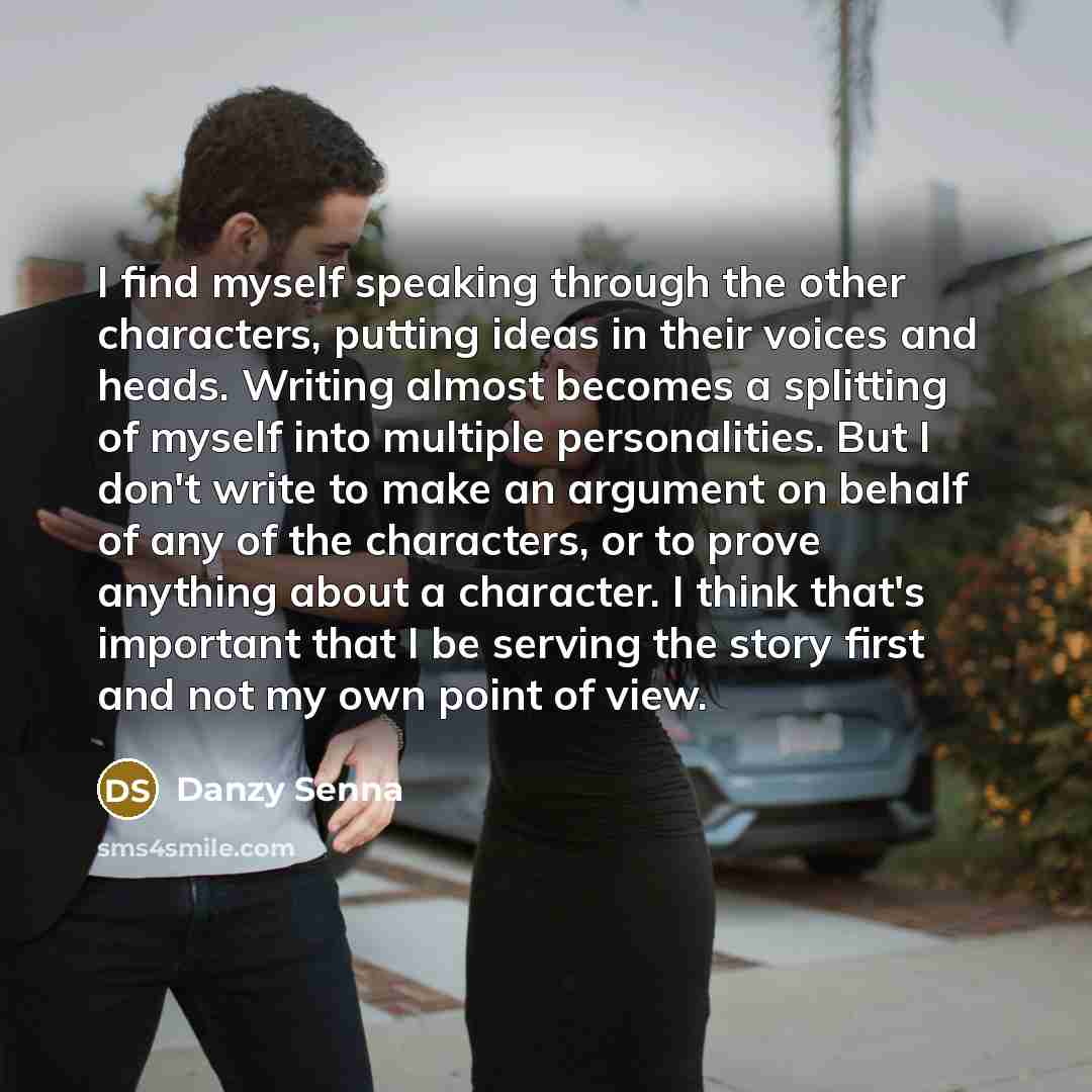 “I find myself speaking through the other characters, putting ideas in their voices and heads. Writing almost becomes a splitting of myself into multiple personalities. But I don't write to make an argument on behalf of any of the characters, or to prove anything about a character. I think that's…” quote by Danzy Senna