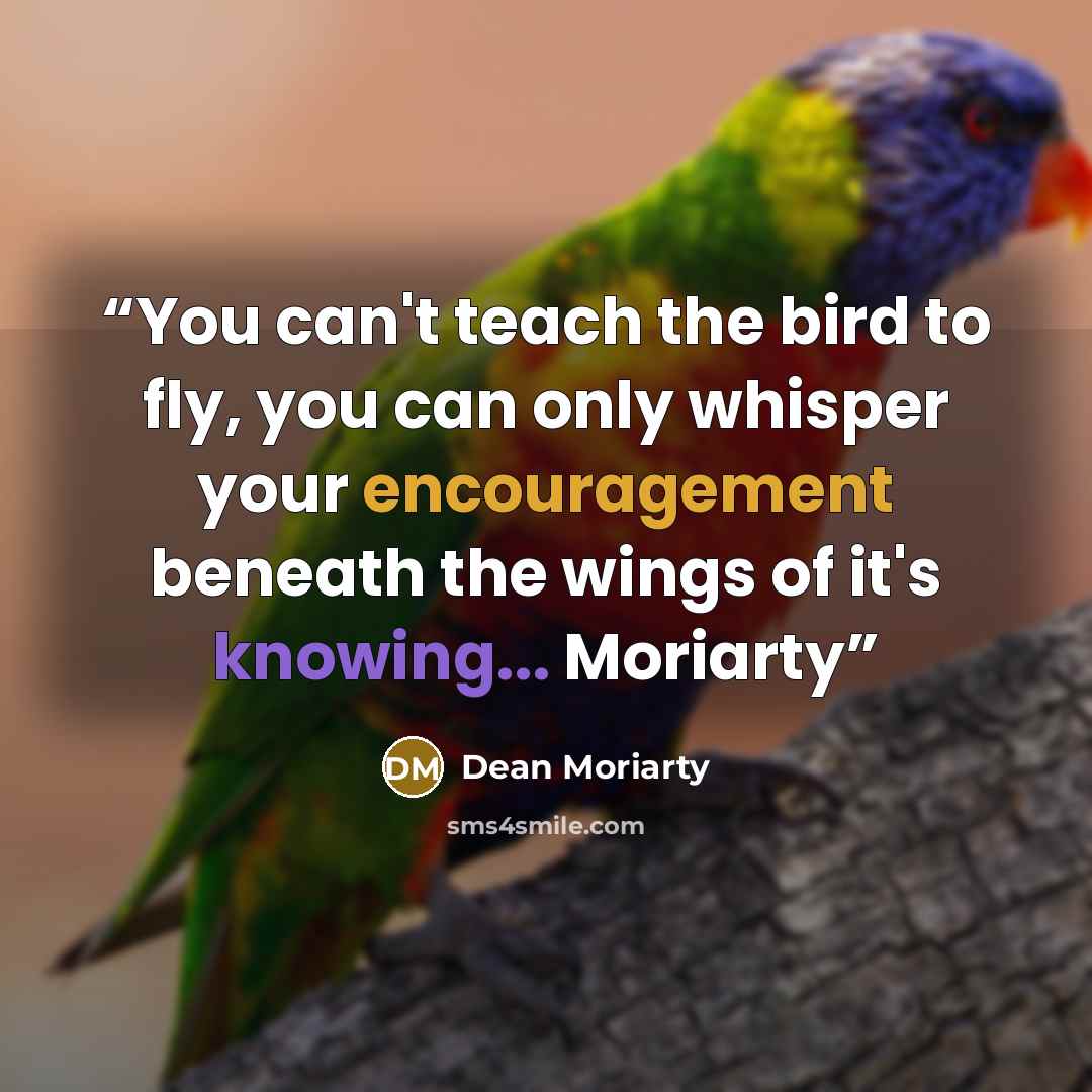 “You can't teach the bird to fly, you can only whisper your encouragement beneath the wings of it's knowing... Moriarty” quote by Dean Moriarty