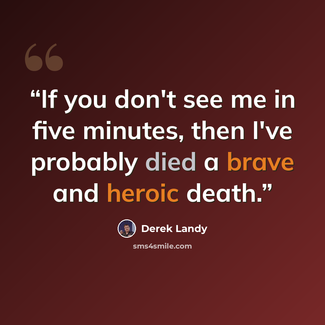 “If you don't see me in five minutes, then I've probably died a brave and heroic death.” quote by Derek Landy