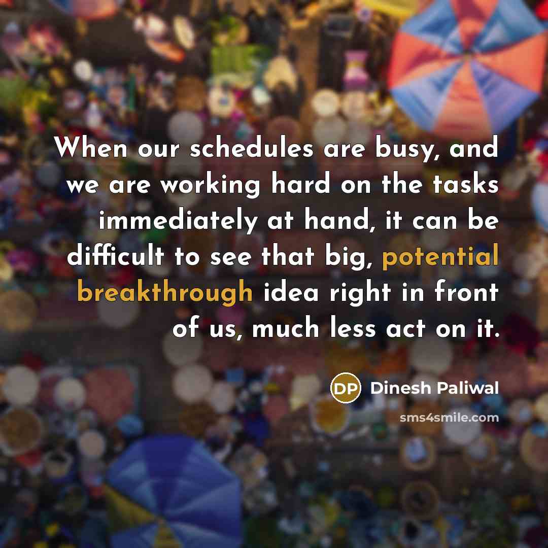 “When our schedules are busy, and we are working hard on the tasks immediately at hand, it can be difficult to see that big, potential breakthrough idea right in front of us, much less act on it.” quote by Dinesh Paliwal