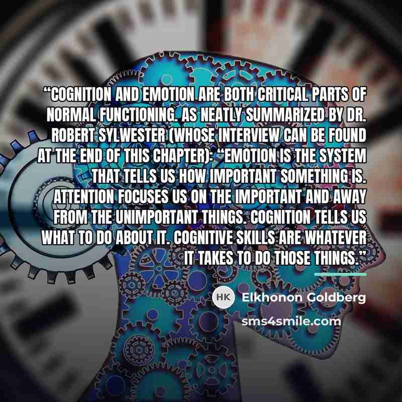 “Cognition and emotion are both critical parts of normal functioning. As neatly summarized by Dr. Robert Sylwester (whose interview can be found at the end of this chapter): “Emotion is the system that tells us how important something is. Attention focuses us on the important and away from the…” quote by Elkhonon Goldberg