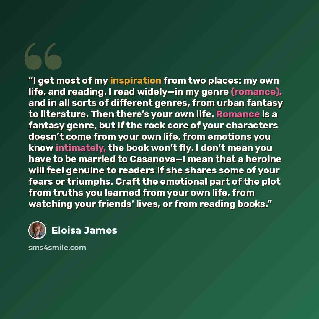 “I get most of my inspiration from two places: my own life, and reading. I read widely—in my genre (romance), and in all sorts of different genres, from urban fantasy to literature. Then there’s your own life. Romance is a fantasy genre, but if the rock core of your characters doesn’t come from…” quote by Eloisa James