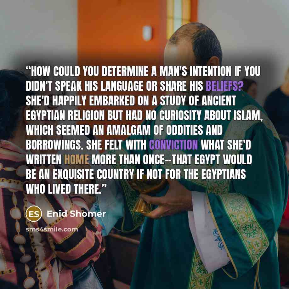 “How could you determine a man's intention if you didn't speak his language or share his beliefs? She'd happily embarked on a study of ancient Egyptian religion but had no curiosity about Islam, which seemed an amalgam of oddities and borrowings. She felt with conviction what she'd written home…” quote by Enid Shomer