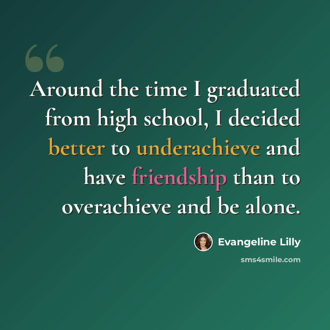 “Around the time I graduated from high school, I decided better to underachieve and have friendship than to overachieve and be alone.” quote by Evangeline Lilly