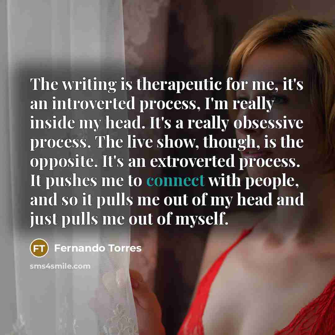 “The writing is therapeutic for me, it's an introverted process, I'm really inside my head. It's a really obsessive process. The live show, though, is the opposite. It's an extroverted process. It pushes me to connect with people, and so it pulls me out of my head and just pulls me out of myself.” quote by Fernando Torres