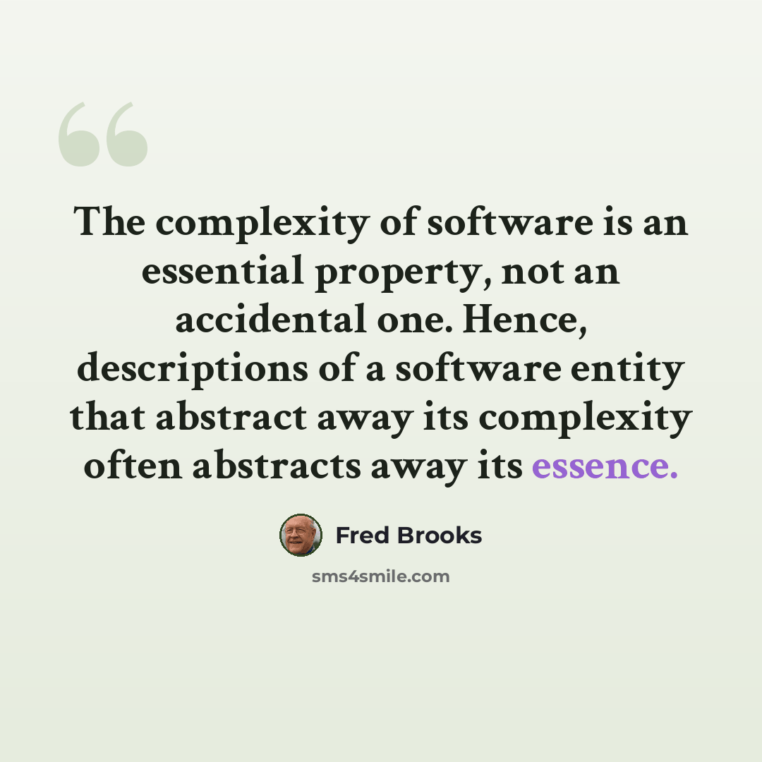 “The complexity of software is an essential property, not an accidental one. Hence, descriptions of a software entity that abstract away its complexity often abstracts away its essence.” quote by Fred Brooks