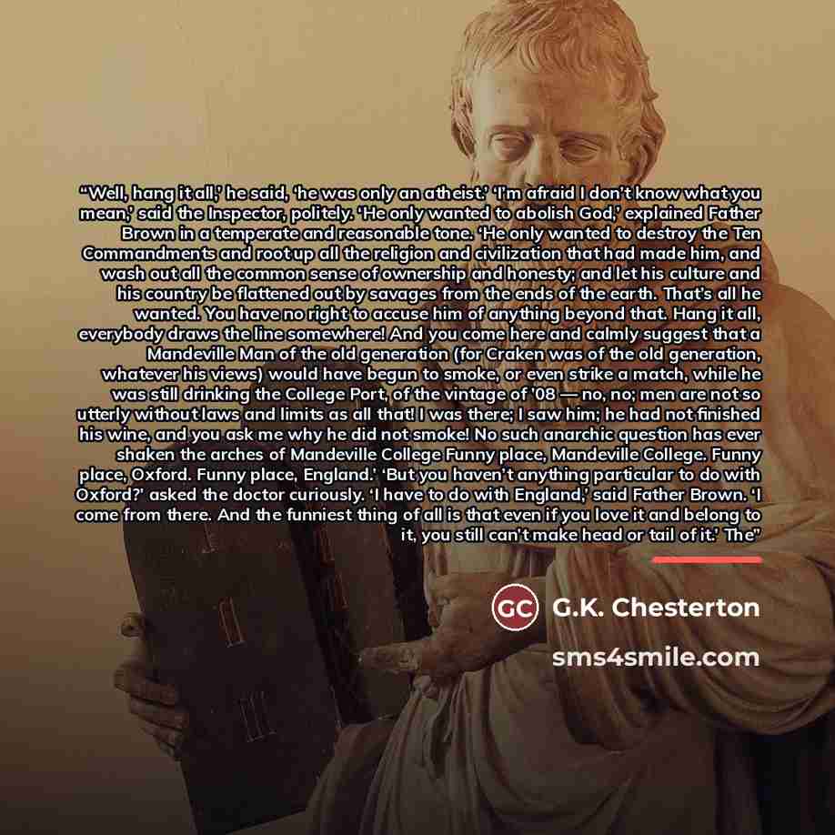 “Well, hang it all,’ he said, ‘he was only an atheist.’ ‘I’m afraid I don’t know what you mean,’ said the Inspector, politely. ‘He only wanted to abolish God,’ explained Father Brown in a temperate and reasonable tone. ‘He only wanted to destroy the Ten Commandments and root up all the religion and…” quote by G.K. Chesterton
