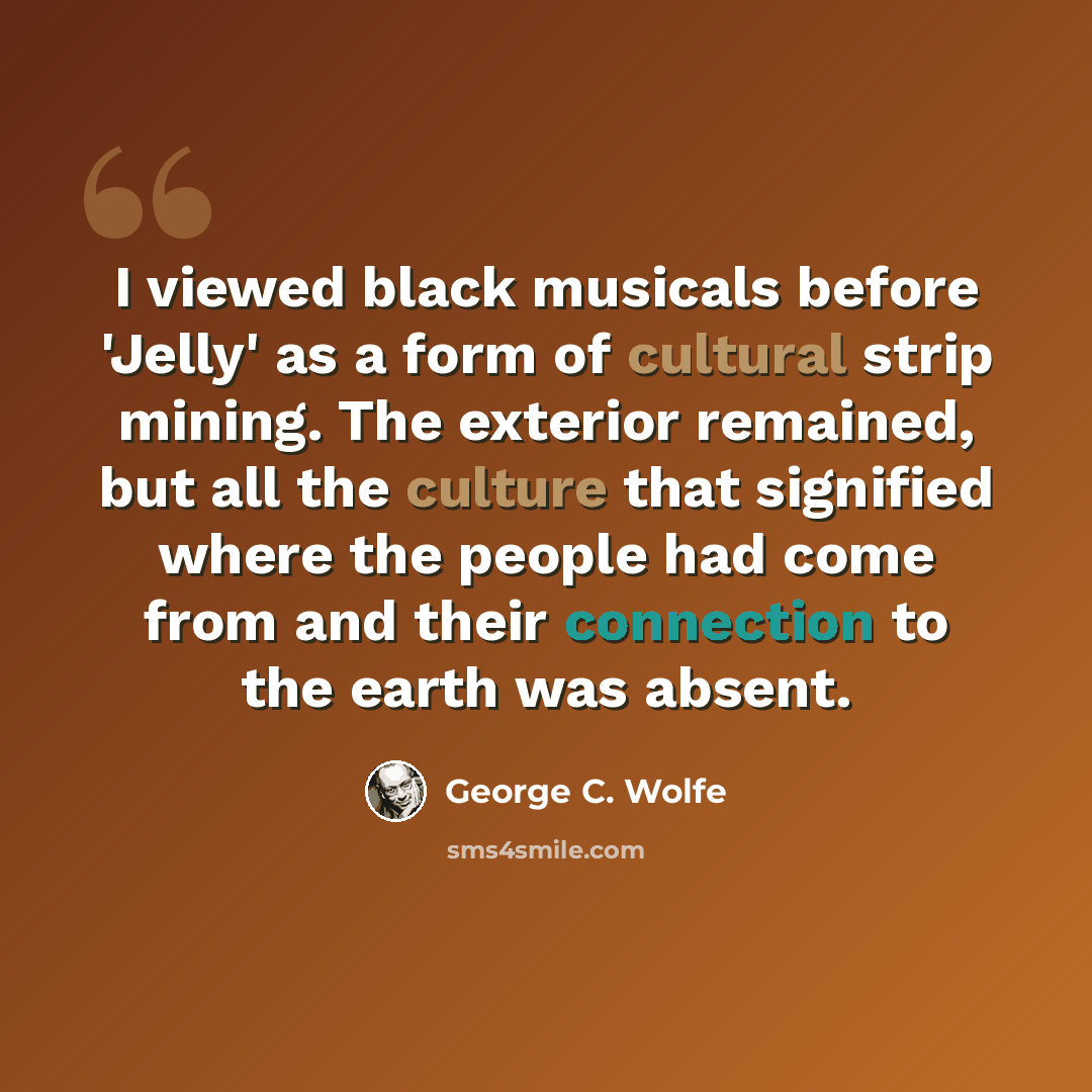 “I viewed black musicals before 'Jelly' as a form of cultural strip mining. The exterior remained, but all the culture that signified where the people had come from and their connection to the earth was absent.” quote by George C. Wolfe