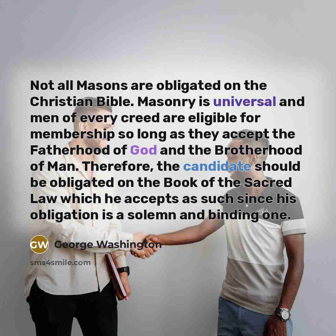 “Not all Masons are obligated on the Christian Bible. Masonry is universal and men of every creed are eligible for membership so long as they accept the Fatherhood of God and the Brotherhood of Man. Therefore, the candidate should be obligated on the Book of the Sacred Law which he accepts as such…” quote by George Washington