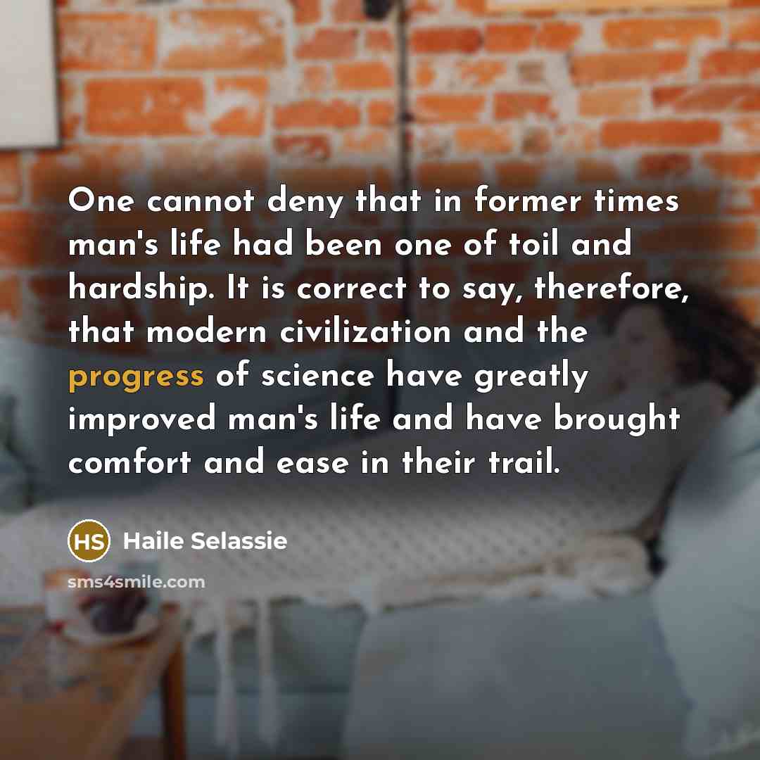 “One cannot deny that in former times man's life had been one of toil and hardship. It is correct to say, therefore, that modern civilization and the progress of science have greatly improved man's life and have brought comfort and ease in their trail.” quote by Haile Selassie