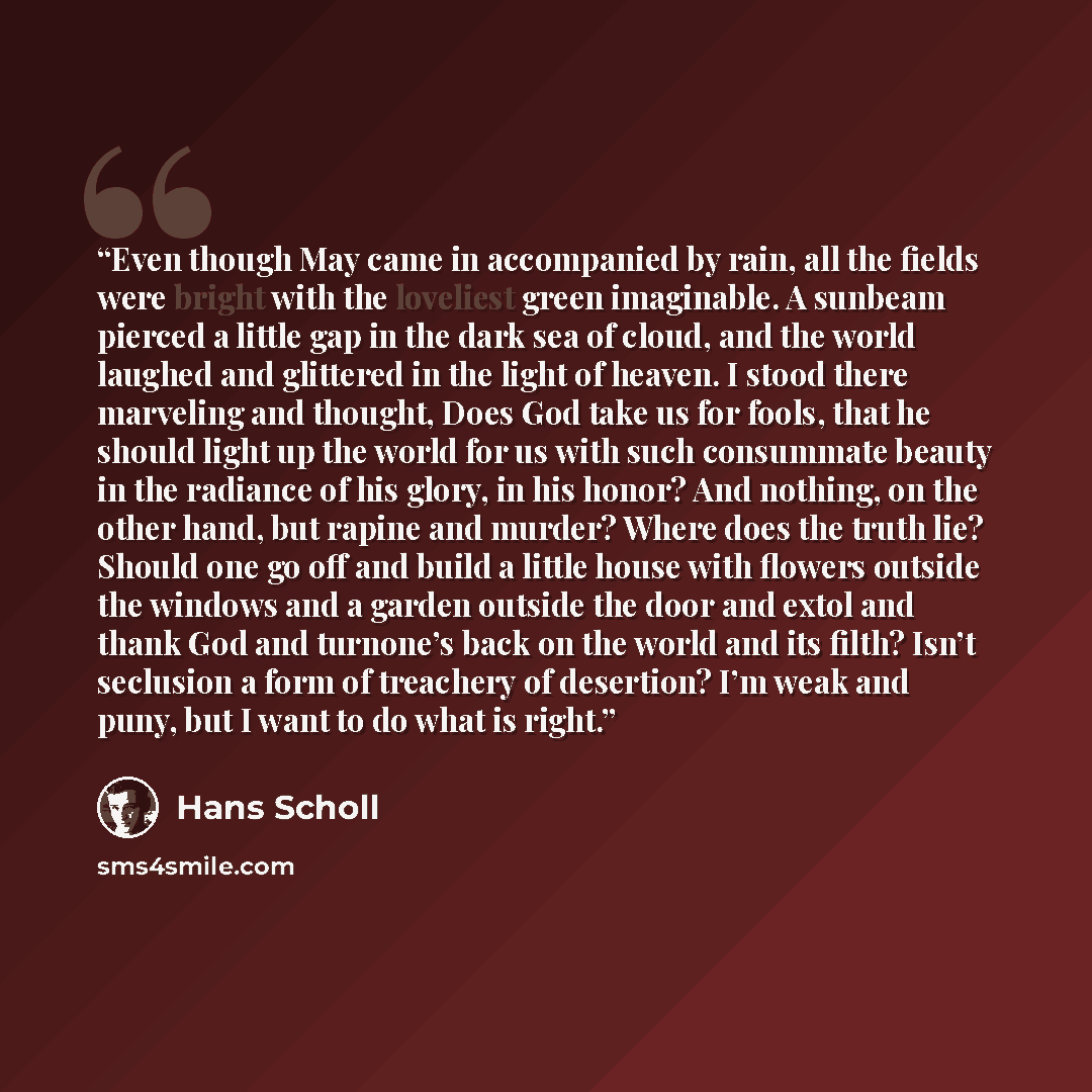 “Even though May came in accompanied by rain, all the fields were bright with the loveliest green imaginable. A sunbeam pierced a little gap in the dark sea of cloud, and the world laughed and glittered in the light of heaven. I stood there marveling and thought, Does God take us for fools, that he…” quote by Hans Scholl