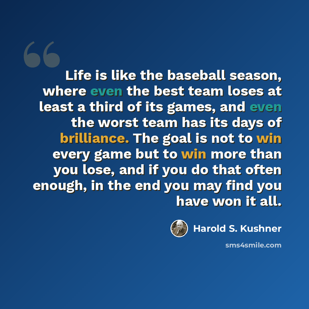 “Life is like the baseball season, where even the best team loses at least a third of its games, and even the worst team has its days of brilliance. The goal is not to win every game but to win more than you lose, and if you do that often enough, in the end you may find you have won it all.” quote by Harold S. Kushner
