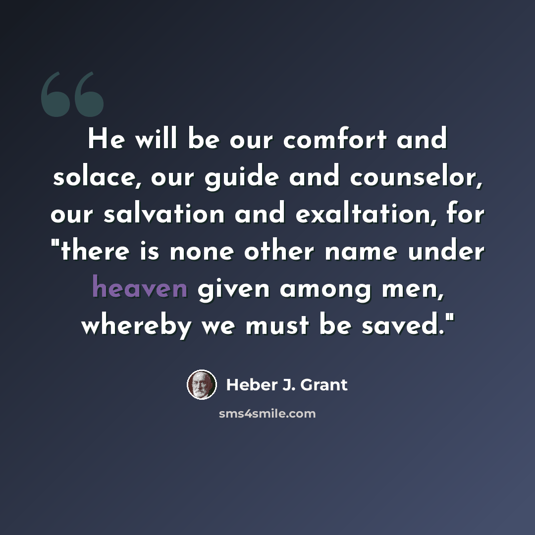 “He will be our comfort and solace, our guide and counselor, our salvation and exaltation, for "there is none other name under heaven given among men, whereby we must be saved."” quote by Heber J. Grant