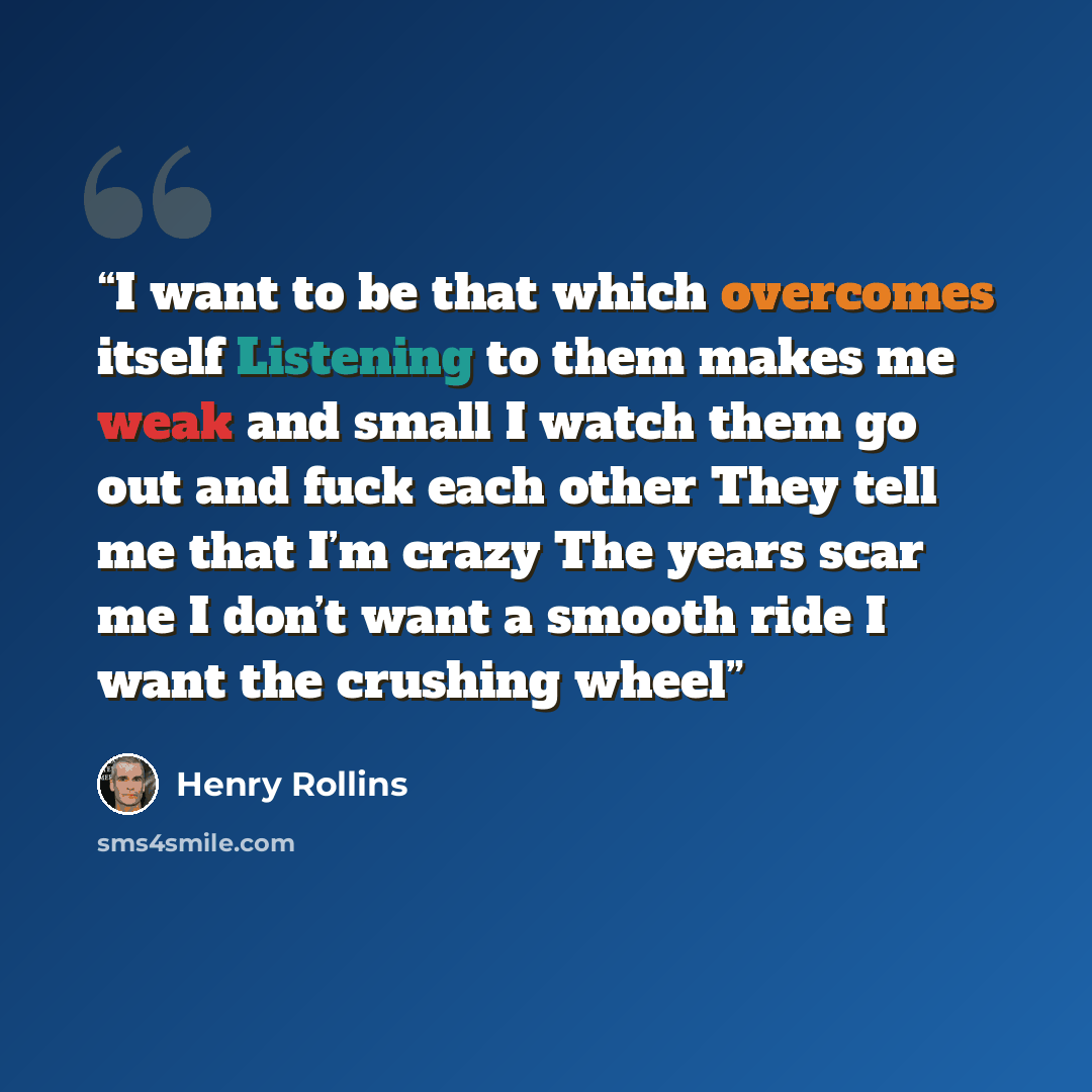 “I want to be that which overcomes itself Listening to them makes me weak and small I watch them go out and fuck each other They tell me that I’m crazy The years scar me I don’t want a smooth ride I want the crushing wheel” quote by Henry Rollins