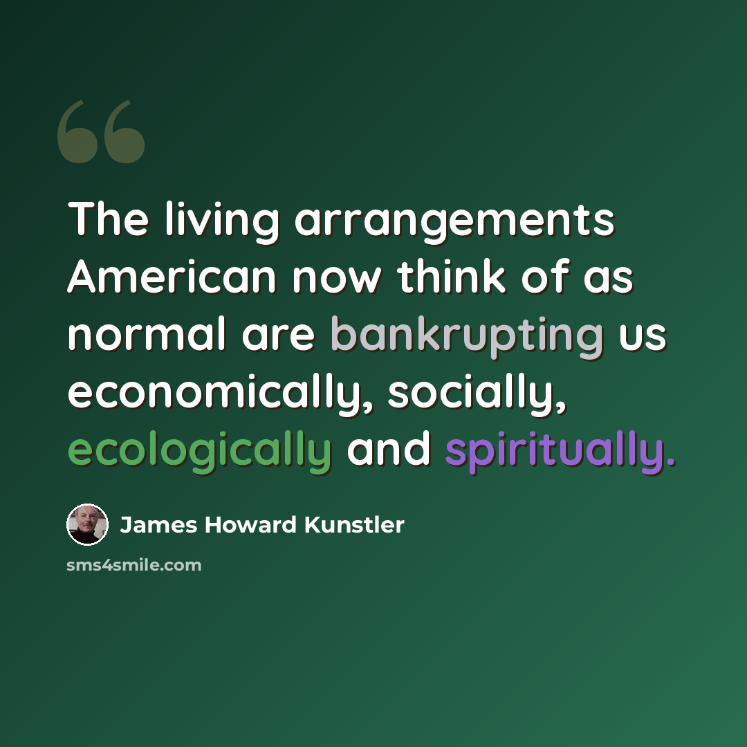 “The living arrangements American now think of as normal are bankrupting us economically, socially, ecologically and spiritually.” quote by James Howard Kunstler