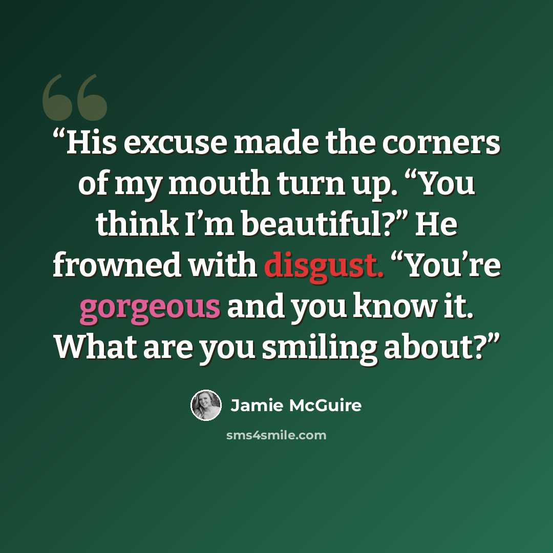 “His excuse made the corners of my mouth turn up. “You think I’m beautiful?” He frowned with disgust. “You’re gorgeous and you know it. What are you smiling about?” quote by Jamie McGuire