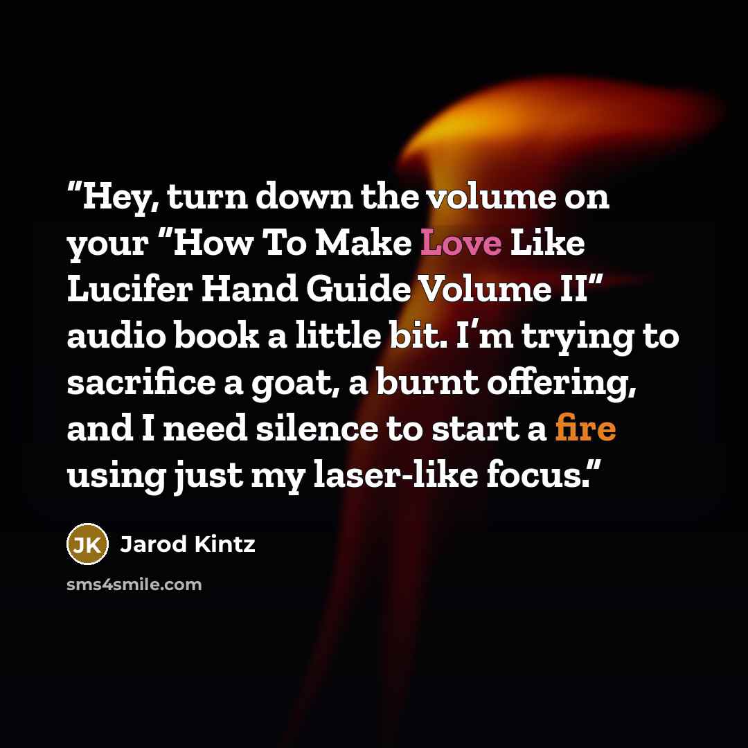 “Hey, turn down the volume on your “How To Make Love Like Lucifer Hand Guide Volume II” audio book a little bit. I’m trying to sacrifice a goat, a burnt offering, and I need silence to start a fire using just my laser-like focus.” quote by Jarod Kintz