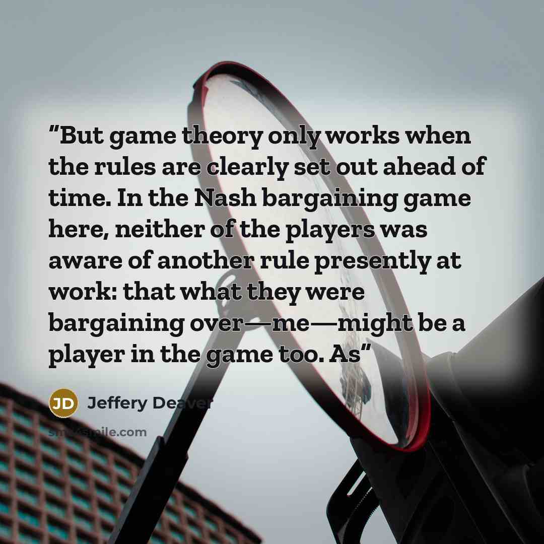 “But game theory only works when the rules are clearly set out ahead of time. In the Nash bargaining game here, neither of the players was aware of another rule presently at work: that what they were bargaining over—me—might be a player in the game too. As” quote by Jeffery Deaver