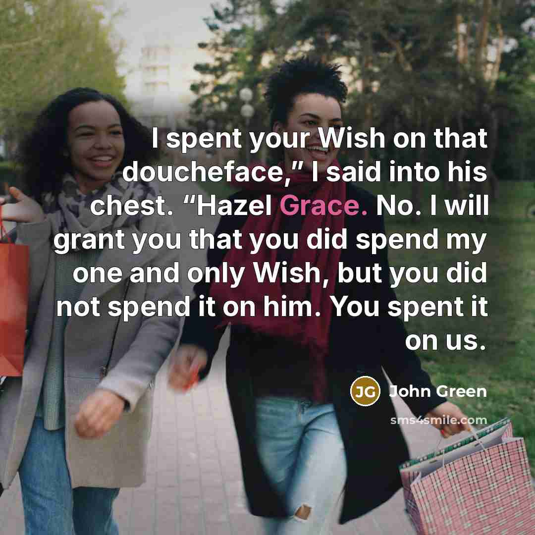 “I spent your Wish on that doucheface,” I said into his chest. “Hazel Grace. No. I will grant you that you did spend my one and only Wish, but you did not spend it on him. You spent it on us.” quote by John Green