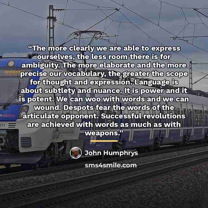 “The more clearly we are able to express ourselves, the less room there is for ambiguity. The more elaborate and the more precise our vocabulary, the greater the scope for thought and expression. Language is about subtlety and nuance. It is power and it is potent. We can woo with words and we can…” quote by John Humphrys
