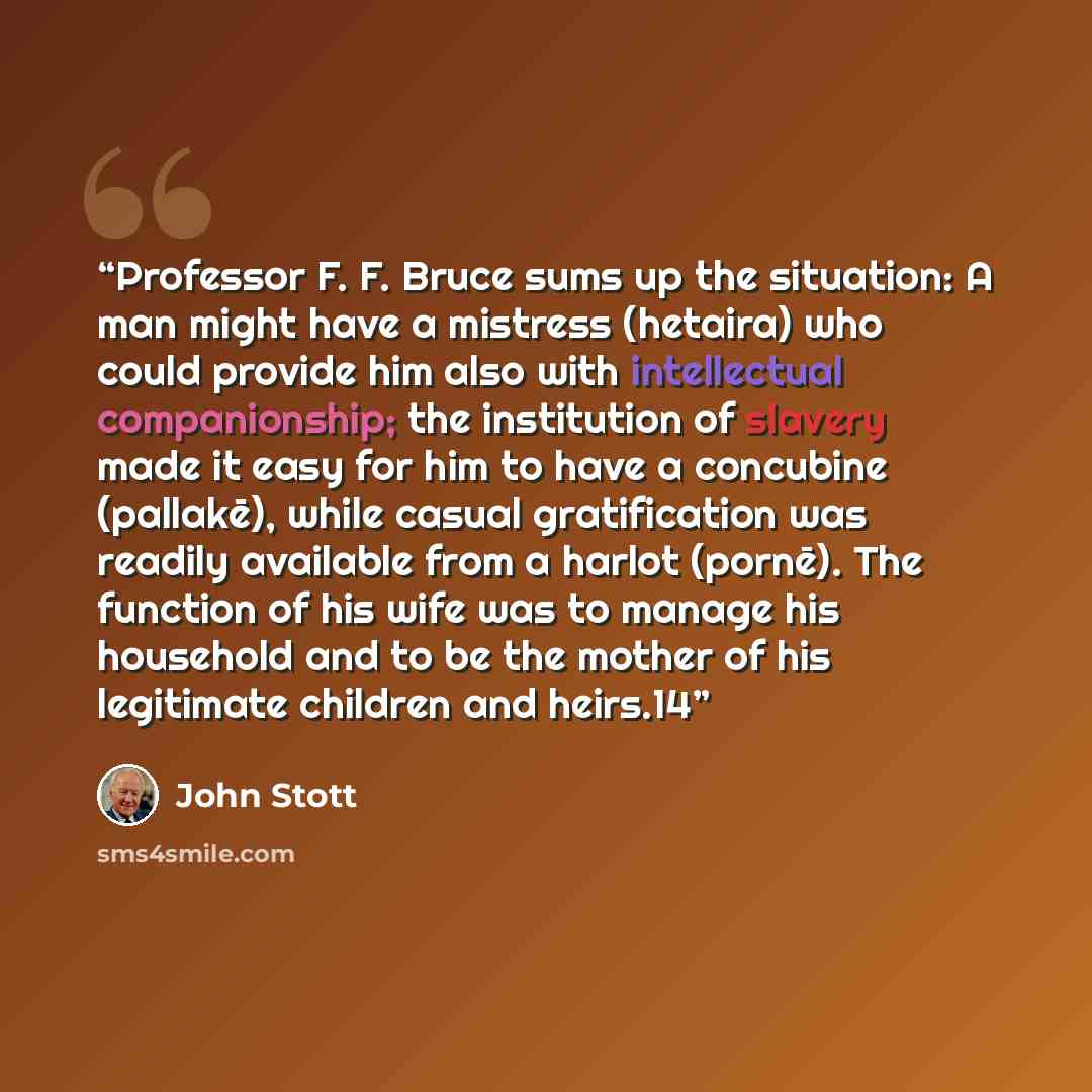 “Professor F. F. Bruce sums up the situation: A man might have a mistress (hetaira) who could provide him also with intellectual companionship; the institution of slavery made it easy for him to have a concubine (pallakē), while casual gratification was readily available from a harlot (pornē)…” quote by John Stott
