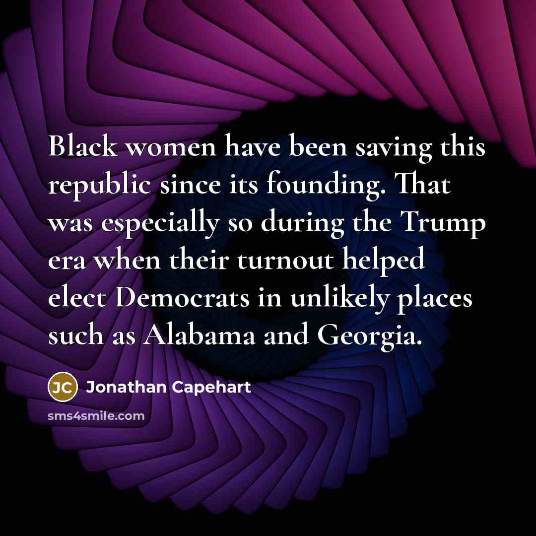 “Black women have been saving this republic since its founding. That was especially so during the Trump era when their turnout helped elect Democrats in unlikely places such as Alabama and Georgia.” quote by Jonathan Capehart
