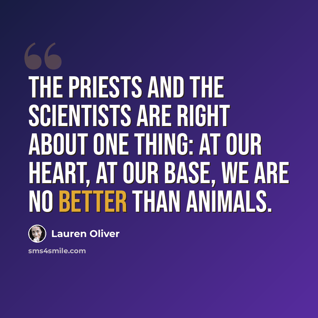 “The priests and the scientists are right about one thing: At our heart, at our base, we are no better than animals.” quote by Lauren Oliver