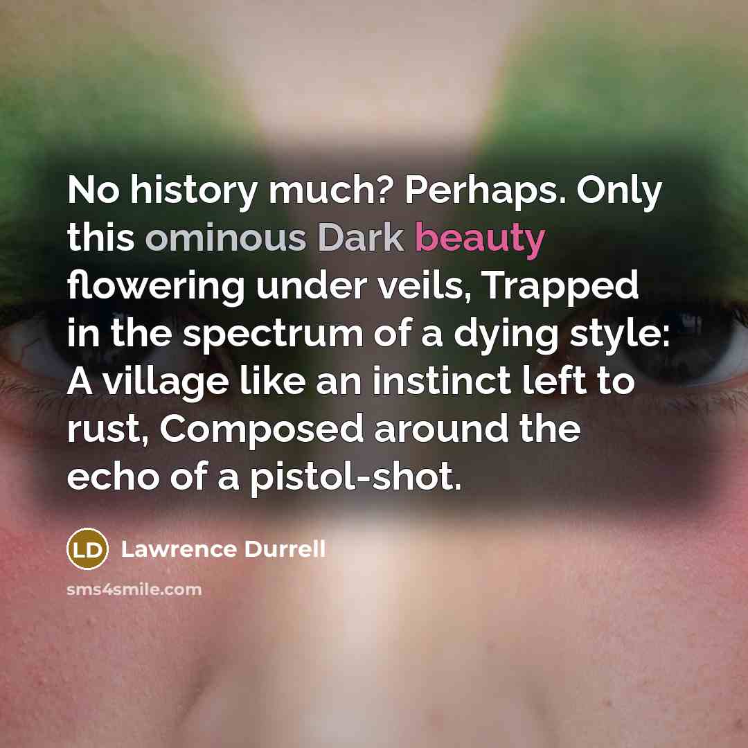 “No history much? Perhaps. Only this ominous Dark beauty flowering under veils, Trapped in the spectrum of a dying style: A village like an instinct left to rust, Composed around the echo of a pistol-shot.” quote by Lawrence Durrell