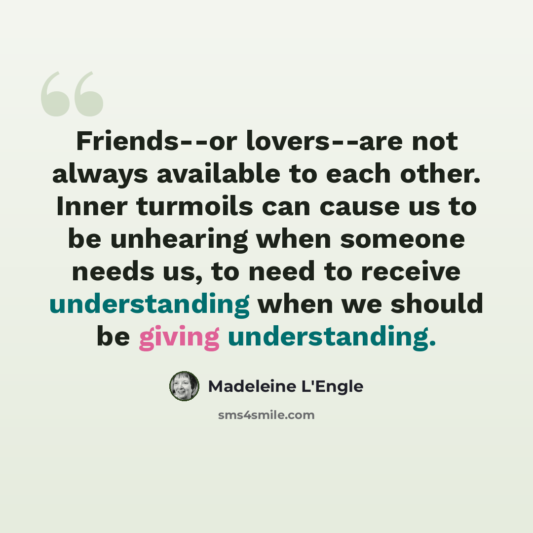“Friends--or lovers--are not always available to each other. Inner turmoils can cause us to be unhearing when someone needs us, to need to receive understanding when we should be giving understanding.” quote by Madeleine L'Engle